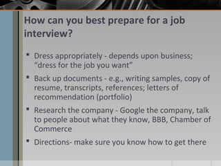 How can you best prepare for a job
interview?
 Dress appropriately - depends upon business;
“dress for the job you want”
 Back up documents - e.g., writing samples, copy of
resume, transcripts, references; letters of
recommendation (portfolio)
 Research the company - Google the company, talk
to people about what they know, BBB, Chamber of
Commerce
 Directions- make sure you know how to get there

 