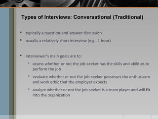 Types of Interviews: Conversational (Traditional)
 typically a question-and-answer discussion
 usually a relatively short interview (e.g., 1 hour)
 interviewer’s main goals are to:
 assess whether or not the job-seeker has the skills and abilities to
perform the job
 evaluate whether or not the job-seeker possesses the enthusiasm
and work ethic that the employer expects
 analyze whether or not the job-seeker is a team player and will fit
into the organization

 