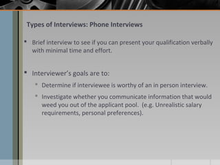 Types of Interviews: Phone Interviews
 Brief interview to see if you can present your qualification verbally
with minimal time and effort.

 Interviewer’s goals are to:
 Determine if interviewee is worthy of an in person interview.
 Investigate whether you communicate information that would
weed you out of the applicant pool. (e.g. Unrealistic salary
requirements, personal preferences).

 