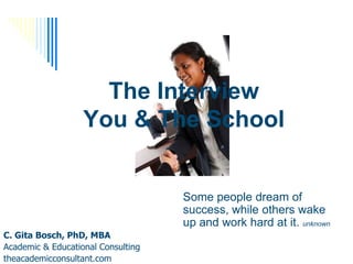 The Interview
                   You & The School


                                    Some people dream of
                                    success, while others wake
                                    up and work hard at it. unknown
C. Gita Bosch, PhD, MBA
Academic & Educational Consulting
theacademicconsultant.com
 