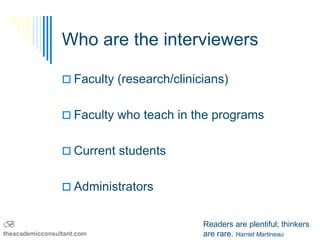 Who are the interviewers

                  Faculty (research/clinicians)


                  Faculty who teach in the programs


                  Current students


                  Administrators


B                                          Readers are plentiful; thinkers
theacademicconsultant.com                  are rare. Harriet Martineau
 