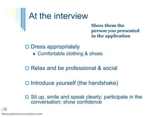 At the interview
                                            Show them the
                                            person you presented
                                            in the application

               Dress appropriately
                 Comfortable clothing & shoes



               Relax and be professional & social


               Introduce yourself (the handshake)

               Sit up, smile and speak clearly; participate in the
                 conversation; show confidence
B
theacademicconsultant.com
 