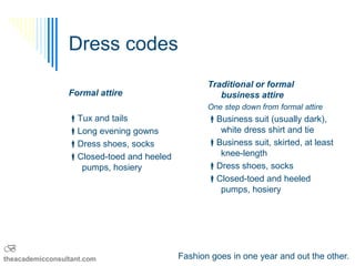 Dress codes
                                                  Traditional or formal
                 Formal attire                       business attire
                                                  One step down from formal attire
                 Tux and tails                   Business suit (usually dark),
                 Long evening gowns                white dress shirt and tie
                 Dress shoes, socks              Business suit, skirted, at least
                 Closed-toed and heeled            knee-length
                   pumps, hosiery                 Dress shoes, socks
                                                  Closed-toed and heeled
                                                    pumps, hosiery




B
theacademicconsultant.com                  Fashion goes in one year and out the other.
 