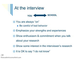 At the interview
                              YOU                   SCHOOL


                You are always “on”
                      Be careful of bad behavior

                Emphasize your strengths and experiences

                Show enthusiasm & commitment when you talk

                  about your research

                Show some interest in the interviewer’s research

                It is OK to say “I do not know”
B
theacademicconsultant.com
 