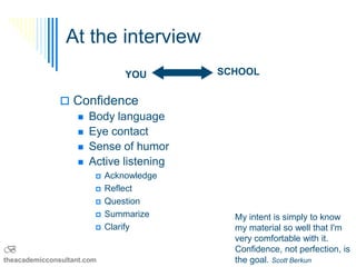 At the interview
                                YOU       SCHOOL


                Confidence
                  Body language
                  Eye contact
                  Sense of humor
                  Active listening
                           Acknowledge
                           Reflect
                           Question
                           Summarize       My intent is simply to know
                           Clarify         my material so well that I'm
                                            very comfortable with it.
B                                           Confidence, not perfection, is
theacademicconsultant.com                   the goal. Scott Berkun
 
