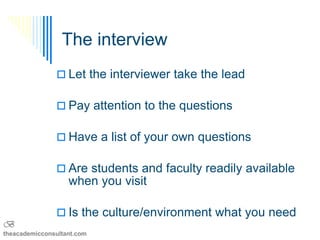 The interview
                Let the interviewer take the lead

                Pay attention to the questions

                Have a list of your own questions

                Are students and faculty readily available
                   when you visit

                Is the culture/environment what you need
B
theacademicconsultant.com
 