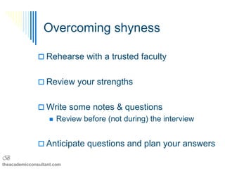 Overcoming shyness

                Rehearse with a trusted faculty


                Review your strengths


                Write some notes & questions
                      Review before (not during) the interview


                Anticipate questions and plan your answers
B
theacademicconsultant.com
 