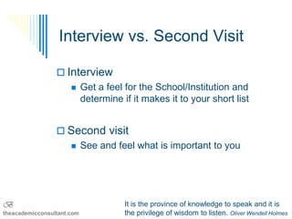Interview vs. Second Visit

                  Interview
                     Get a feel for the School/Institution and
                      determine if it makes it to your short list


                  Second visit
                    See and feel what is important to you




B                                 It is the province of knowledge to speak and it is
theacademicconsultant.com         the privilege of wisdom to listen. Oliver Wendell Holmes
 