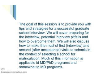 The goal of this session is to provide you with
                 tips and strategies for a successful graduate
                 school interview. We will cover preparing for
                 the interview, potential interview pitfalls and
                 how to overcome them. We will also discuss
                 how to make the most of first (interview) and
                 second (after acceptance) visits to schools in
                 the context of selecting a school for
                 matriculation. Much of this information is
                 applicable id MD/PhD programs and
                 somewhat to MD programs.
B
theacademicconsultant.com
 
