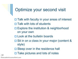 Optimize your second visit

                 Talk with faculty in your areas of interest
                 Talk with lots of students
                 Explore the institution & neighborhood
                  on your own
                 Look at the bulletin boards
                 Sit in on a class in your major (content &
                  style)
                 Sleep over in the residence hall
                 Take pictures SKGSBS lots of notes
                                  and
B
theacademicconsultant.com
 