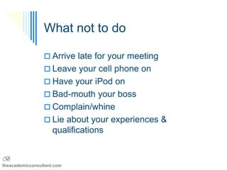 What not to do

                  Arrive late for your meeting
                  Leave your cell phone on
                  Have your iPod on
                  Bad-mouth your boss
                  Complain/whine
                  Lie about your experiences &
                     qualifications


B
theacademicconsultant.com
 