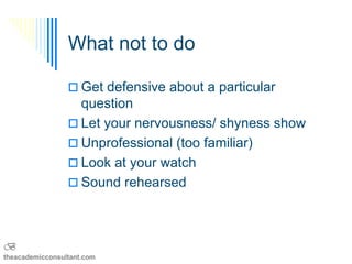 What not to do

                  Get defensive about a particular
                   question
                  Let your nervousness/ shyness show
                  Unprofessional (too familiar)
                  Look at your watch
                  Sound rehearsed




B
theacademicconsultant.com
 