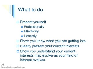 What to do

                Present yourself
                       Professionally
                       Effectively
                       Honestly
                Show you know what you are getting into
                Clearly present your current interests
                Show you understand your current
                   interests may evolve as your field of
                   interest evolves
B
theacademicconsultant.com
 