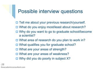 Possible interview questions

                Tell me about your previous research/yourself.
                What do you enjoy most/least about research?
                Why do you want to go to graduate school/become
                   a scientist?
                  What area of research do you plan to work in?
                  What qualifies you for graduate school?
                  What are your areas of strength?
                  What are your areas of weakness?
                  Why did you do poorly in subject X?
B
theacademicconsultant.com
 