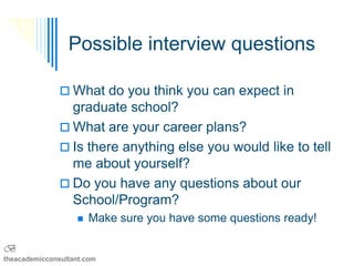Possible interview questions

                What do you think you can expect in
                 graduate school?
                What are your career plans?
                Is there anything else you would like to tell
                 me about yourself?
                Do you have any questions about our
                 School/Program?
                      Make sure you have some questions ready!

B
theacademicconsultant.com
 