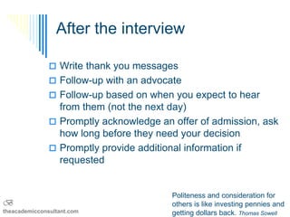 After the interview

                Write thank you messages
                Follow-up with an advocate
                Follow-up based on when you expect to hear
                 from them (not the next day)
                Promptly acknowledge an offer of admission, ask
                 how long before they need your decision
                Promptly provide additional information if
                 requested


                                         Politeness and consideration for
B                                        others is like investing pennies and
theacademicconsultant.com                getting dollars back. Thomas Sowell
 