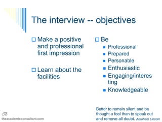 The interview -- objectives

                  Make a positive       Be
                     and professional      Professional
                     first impression      Prepared
                                           Personable

                  Learn about the            Enthusiastic
                     facilities               Engaging/interes
                                               ting
                                              Knowledgeable


                                        Better to remain silent and be
B                                       thought a fool than to speak out
theacademicconsultant.com               and remove all doubt. Abraham Lincoln
 