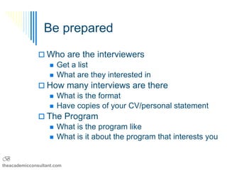 Be prepared

                Who are the interviewers
                  Get a list
                  What are they interested in
                How many interviews are there
                      What is the format
                      Have copies of your CV/personal statement
                The Program
                      What is the program like
                      What is it about the program that interests you

B
theacademicconsultant.com
 