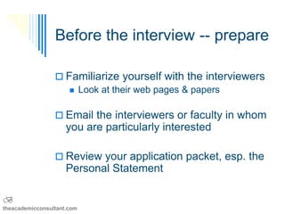 Before the interview -- prepare

                  Familiarize yourself with the interviewers
                     Look at their web pages & papers


                  Email the interviewers or faculty in whom
                     you are particularly interested

                  Review your application packet, esp. the
                     Personal Statement

B
theacademicconsultant.com
 
