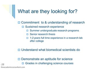 What are they looking for?

                  Commitment to & understanding of research
                      Sustained research experience
                             Summer undergraduate research programs
                             Senior research thesis
                             1-2 years full time experience in a research lab
                               after college


                  Understand what biomedical scientists do


                  Demonstrate an aptitude for science
B                     Grades in challenging science courses
theacademicconsultant.com
 