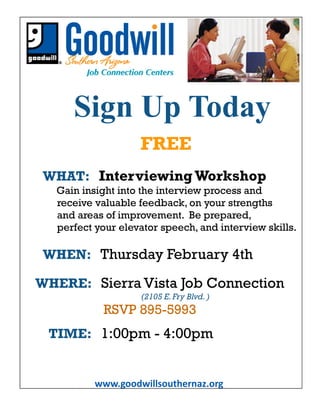 www.goodwillsouthernaz.org
Sign Up Today
WHAT: Interviewing Workshop
Gain insight into the interview process and
receive valuable feedback, on your strengths
and areas of improvement. Be prepared,
perfect your elevator speech, and interview skills.
WHEN: Thursday February 4th
WHERE: Sierra Vista Job Connection
(2105 E.Fry Blvd. )
RSVP 895-5993
TIME: 1:00pm - 4:00pm
FREE
 