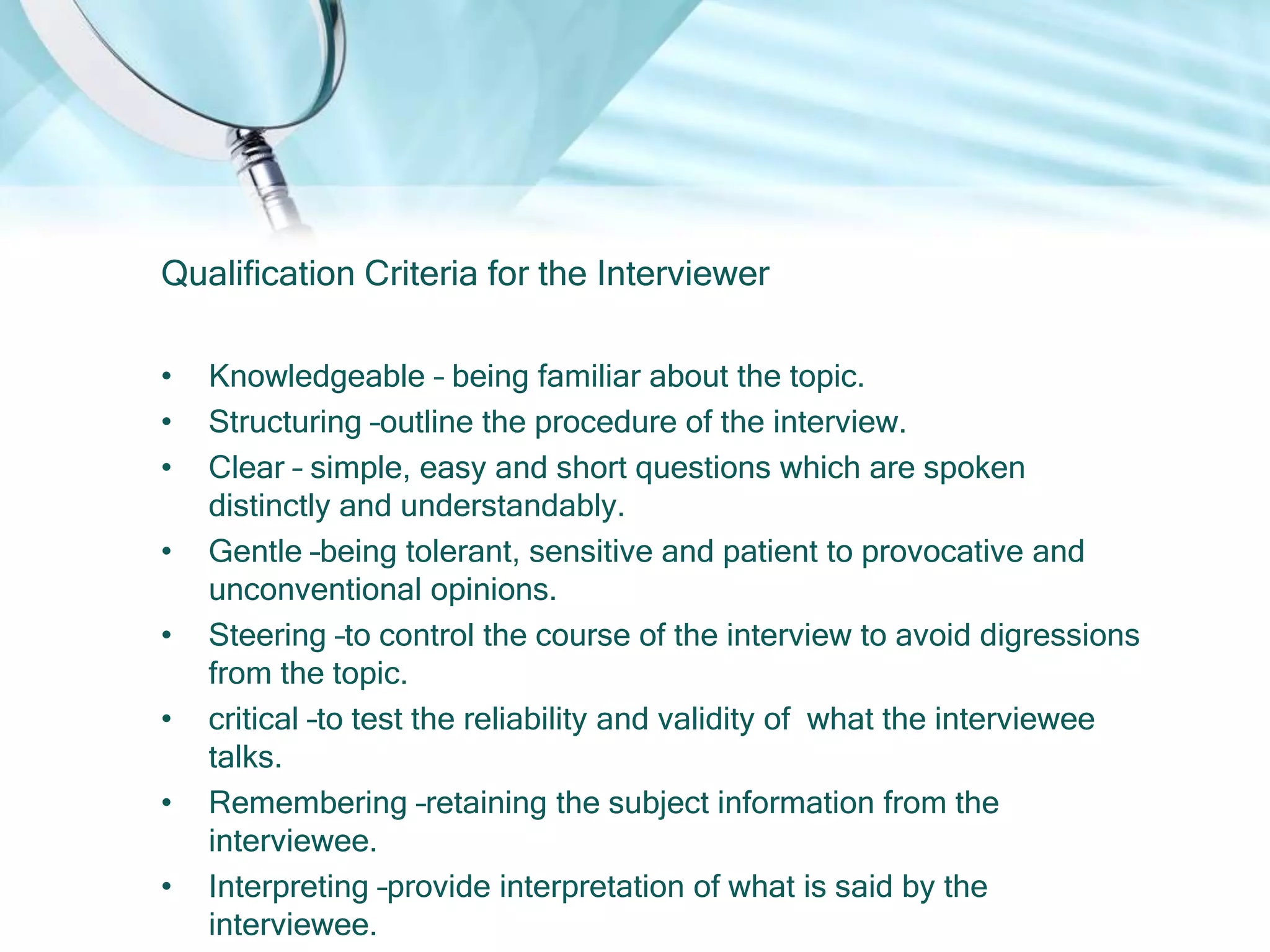 Qualification Criteria for the Interviewer

•   Knowledgeable – being familiar about the topic.
•   Structuring –outline the procedure of the interview.
•   Clear – simple, easy and short questions which are spoken
    distinctly and understandably.
•   Gentle –being tolerant, sensitive and patient to provocative and
    unconventional opinions.
•   Steering –to control the course of the interview to avoid digressions
    from the topic.
•   critical –to test the reliability and validity of what the interviewee
    talks.
•   Remembering –retaining the subject information from the
    interviewee.
•   Interpreting –provide interpretation of what is said by the
    interviewee.
 