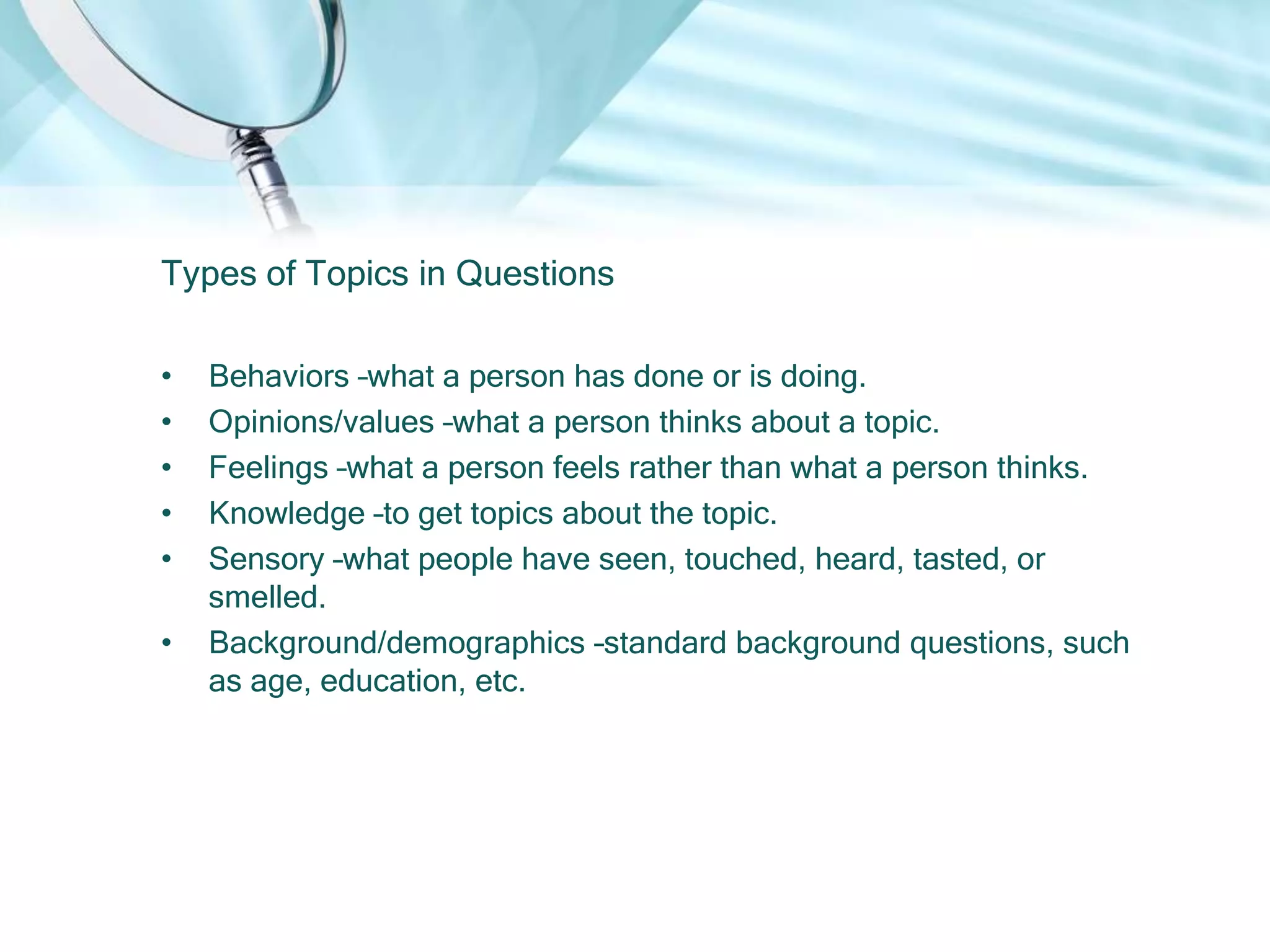 Types of Topics in Questions

•   Behaviors –what a person has done or is doing.
•   Opinions/values –what a person thinks about a topic.
•   Feelings –what a person feels rather than what a person thinks.
•   Knowledge –to get topics about the topic.
•   Sensory –what people have seen, touched, heard, tasted, or
    smelled.
•   Background/demographics –standard background questions, such
    as age, education, etc.
 