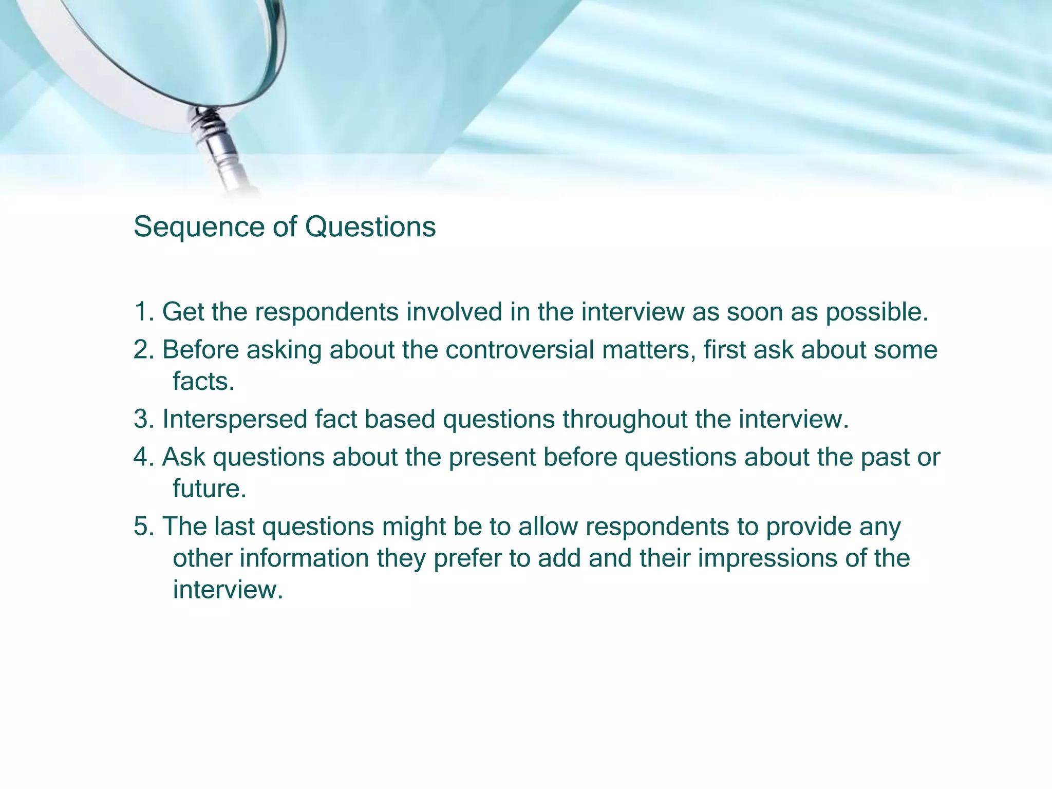 Sequence of Questions

1. Get the respondents involved in the interview as soon as possible.
2. Before asking about the controversial matters, first ask about some
    facts.
3. Interspersed fact based questions throughout the interview.
4. Ask questions about the present before questions about the past or
    future.
5. The last questions might be to allow respondents to provide any
    other information they prefer to add and their impressions of the
    interview.
 