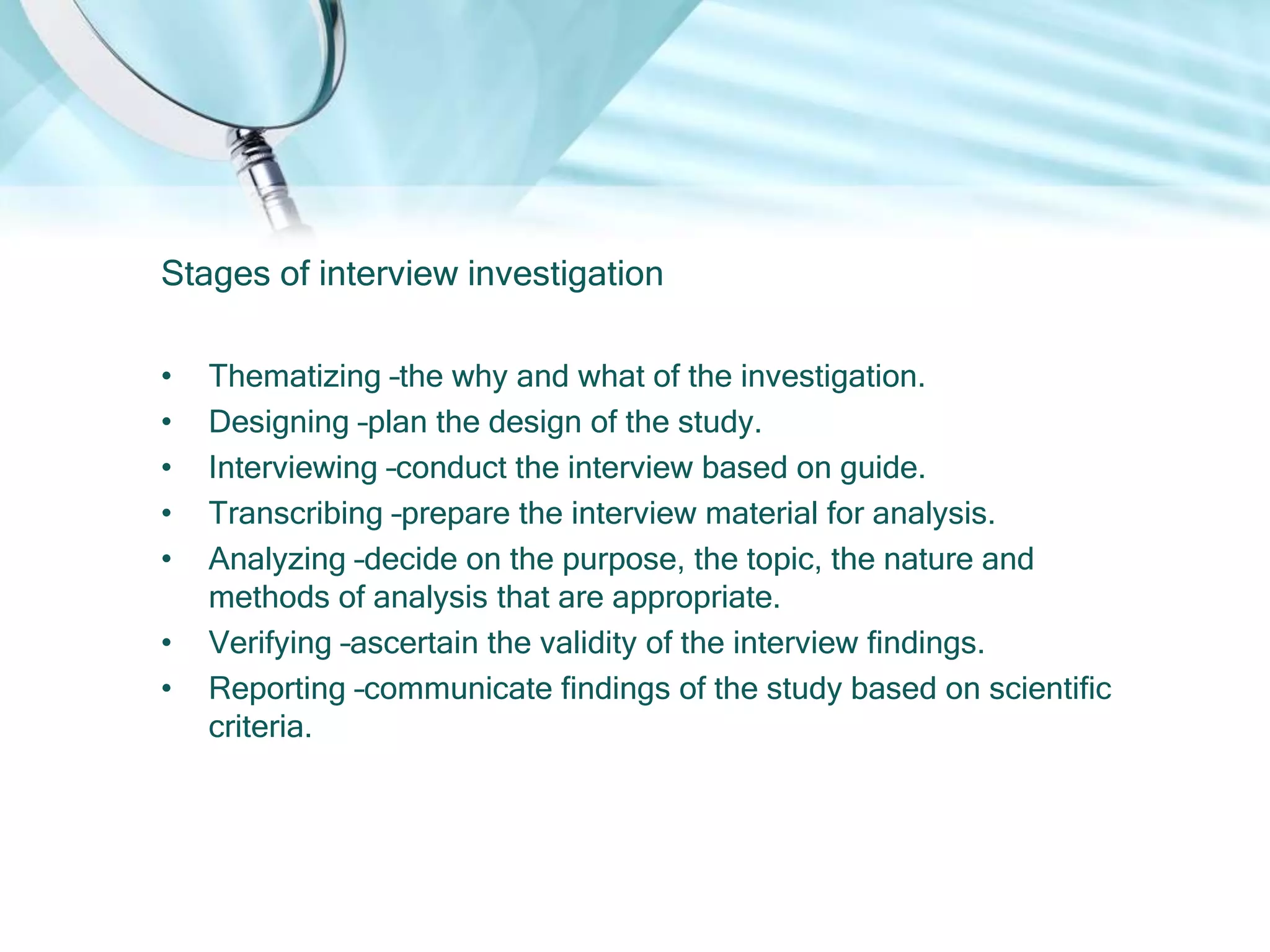 Stages of interview investigation

•   Thematizing –the why and what of the investigation.
•   Designing –plan the design of the study.
•   Interviewing –conduct the interview based on guide.
•   Transcribing –prepare the interview material for analysis.
•   Analyzing –decide on the purpose, the topic, the nature and
    methods of analysis that are appropriate.
•   Verifying –ascertain the validity of the interview findings.
•   Reporting –communicate findings of the study based on scientific
    criteria.
 