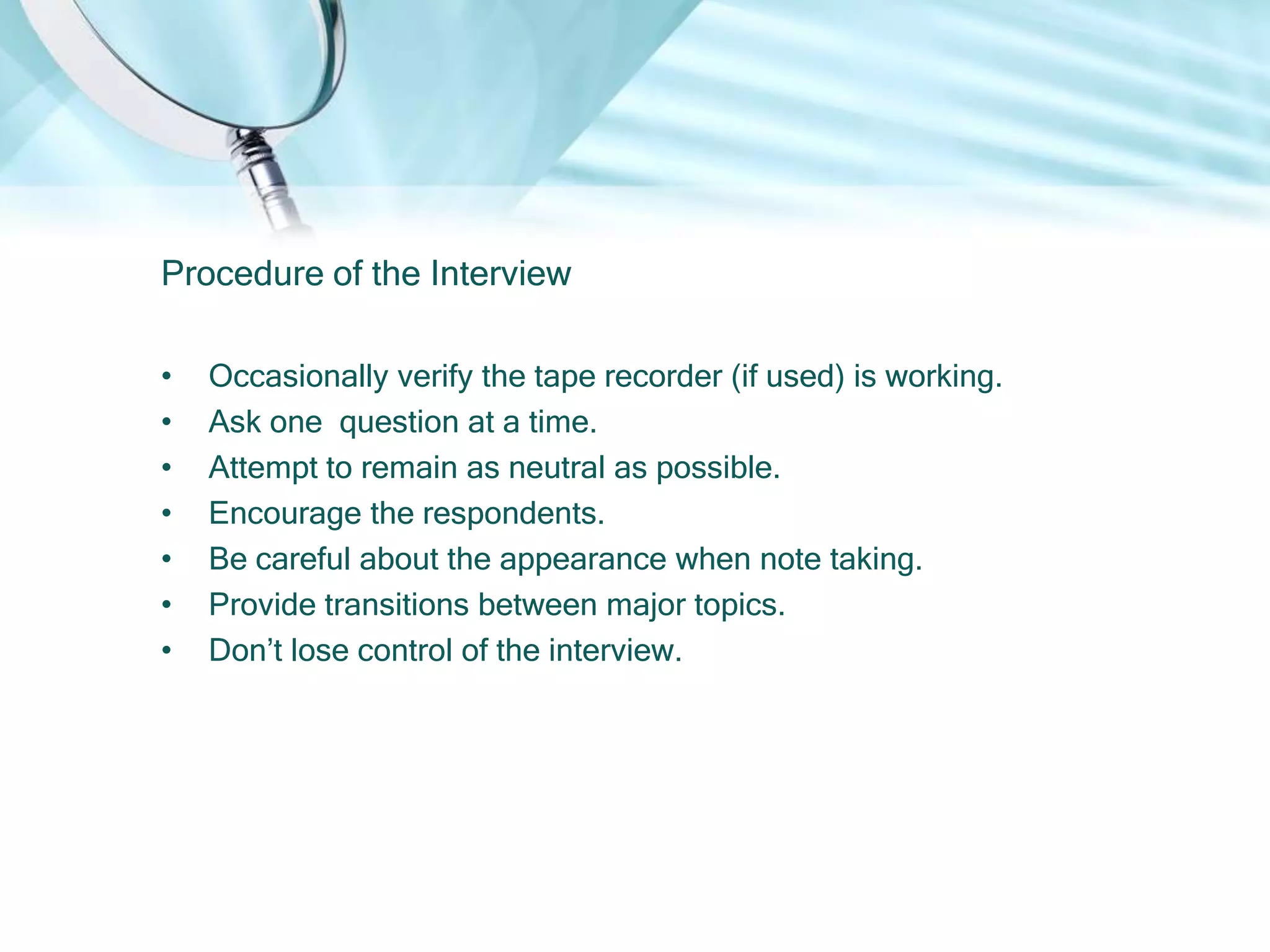 Procedure of the Interview

•   Occasionally verify the tape recorder (if used) is working.
•   Ask one question at a time.
•   Attempt to remain as neutral as possible.
•   Encourage the respondents.
•   Be careful about the appearance when note taking.
•   Provide transitions between major topics.
•   Don’t lose control of the interview.
 
