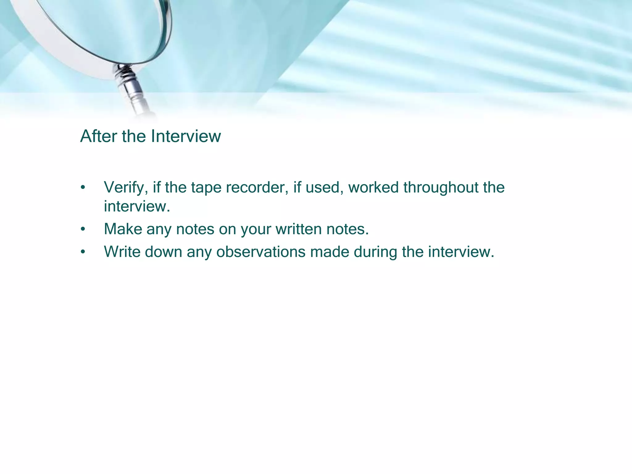 After the Interview

•   Verify, if the tape recorder, if used, worked throughout the
    interview.
•   Make any notes on your written notes.
•   Write down any observations made during the interview.
 