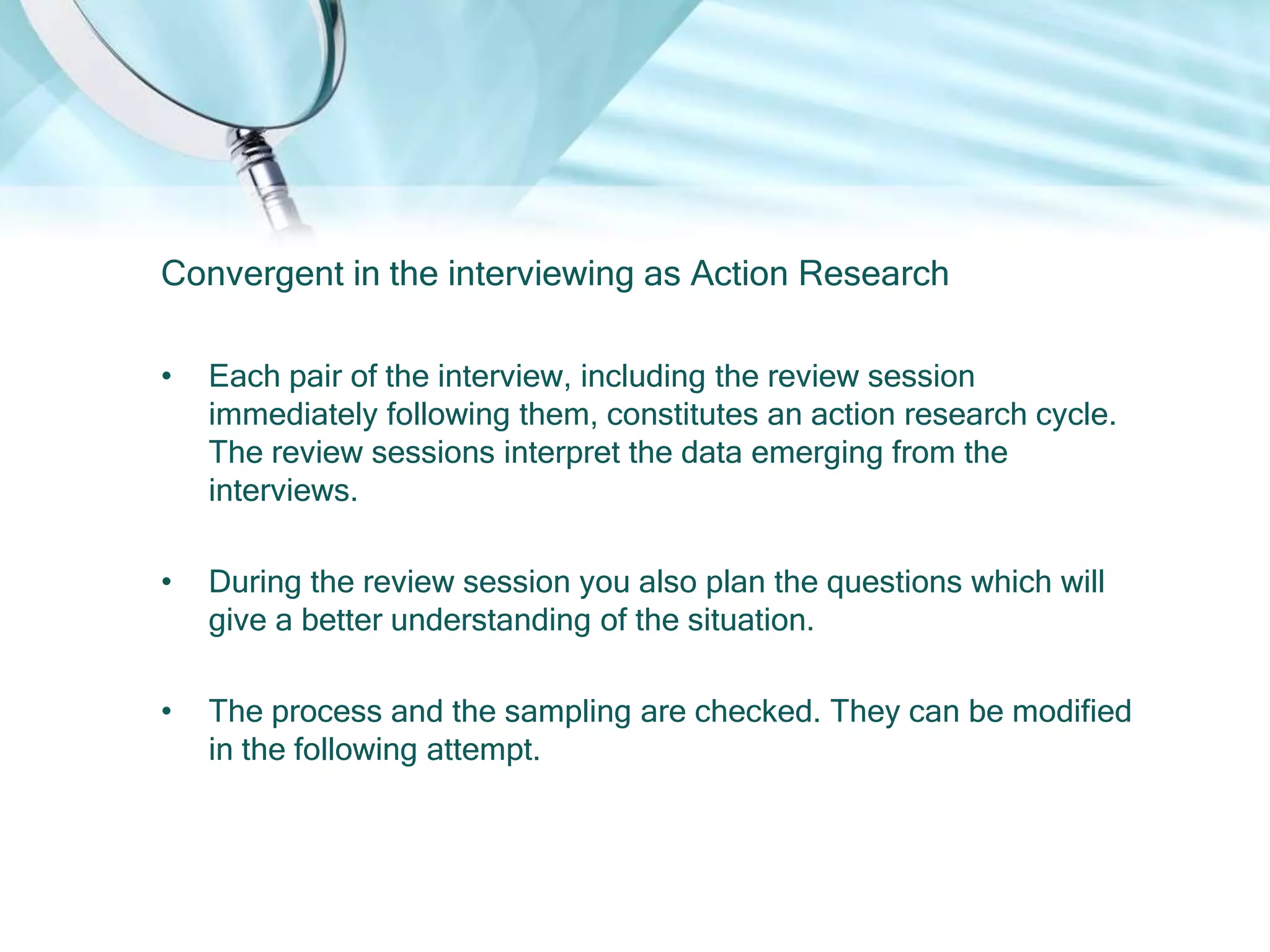 Convergent in the interviewing as Action Research

•   Each pair of the interview, including the review session
    immediately following them, constitutes an action research cycle.
    The review sessions interpret the data emerging from the
    interviews.

•   During the review session you also plan the questions which will
    give a better understanding of the situation.

•   The process and the sampling are checked. They can be modified
    in the following attempt.
 