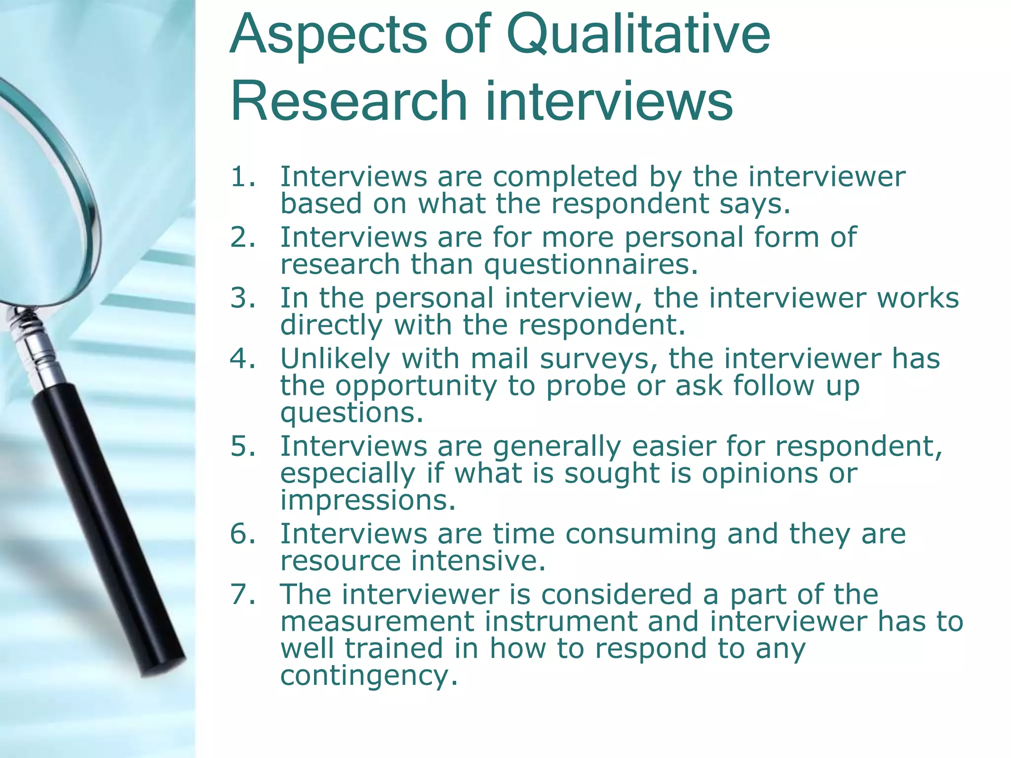 Aspects of Qualitative
Research interviews
1. Interviews are completed by the interviewer
   based on what the respondent says.
2. Interviews are for more personal form of
   research than questionnaires.
3. In the personal interview, the interviewer works
   directly with the respondent.
4. Unlikely with mail surveys, the interviewer has
   the opportunity to probe or ask follow up
   questions.
5. Interviews are generally easier for respondent,
   especially if what is sought is opinions or
   impressions.
6. Interviews are time consuming and they are
   resource intensive.
7. The interviewer is considered a part of the
   measurement instrument and interviewer has to
   well trained in how to respond to any
   contingency.
 