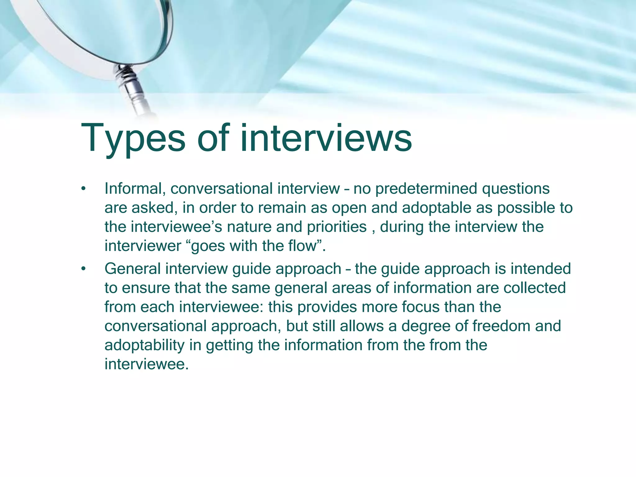 Types of interviews
•   Informal, conversational interview – no predetermined questions
    are asked, in order to remain as open and adoptable as possible to
    the interviewee’s nature and priorities , during the interview the
    interviewer “goes with the flow”.
•   General interview guide approach – the guide approach is intended
    to ensure that the same general areas of information are collected
    from each interviewee: this provides more focus than the
    conversational approach, but still allows a degree of freedom and
    adoptability in getting the information from the from the
    interviewee.
 