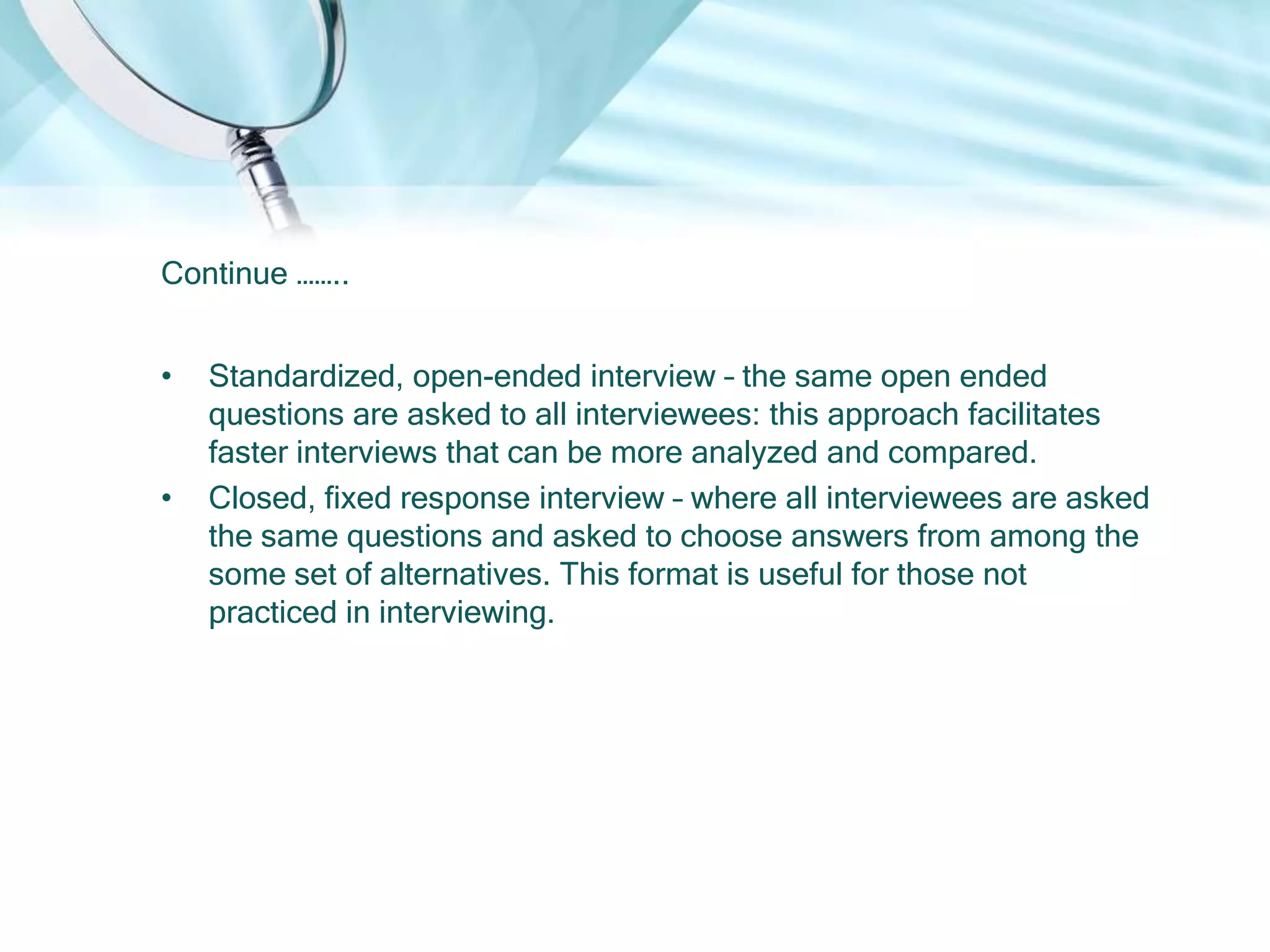 Continue ……..


•   Standardized, open-ended interview – the same open ended
    questions are asked to all interviewees: this approach facilitates
    faster interviews that can be more analyzed and compared.
•   Closed, fixed response interview – where all interviewees are asked
    the same questions and asked to choose answers from among the
    some set of alternatives. This format is useful for those not
    practiced in interviewing.
 