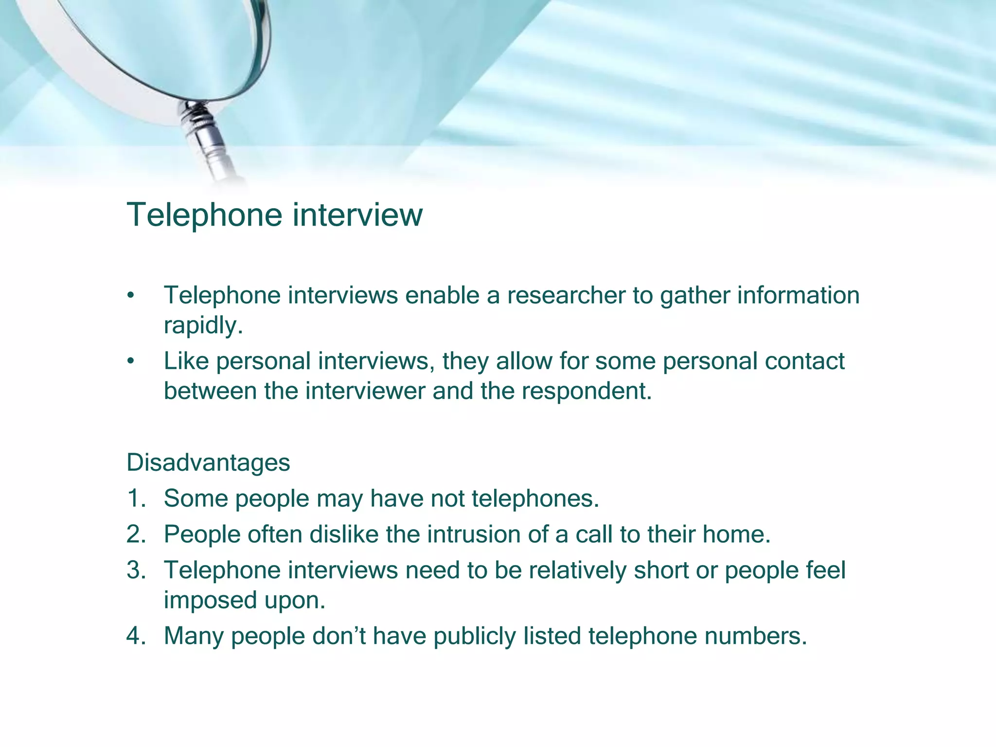 Telephone interview

•   Telephone interviews enable a researcher to gather information
    rapidly.
•   Like personal interviews, they allow for some personal contact
    between the interviewer and the respondent.

Disadvantages
1. Some people may have not telephones.
2. People often dislike the intrusion of a call to their home.
3. Telephone interviews need to be relatively short or people feel
   imposed upon.
4. Many people don’t have publicly listed telephone numbers.
 
