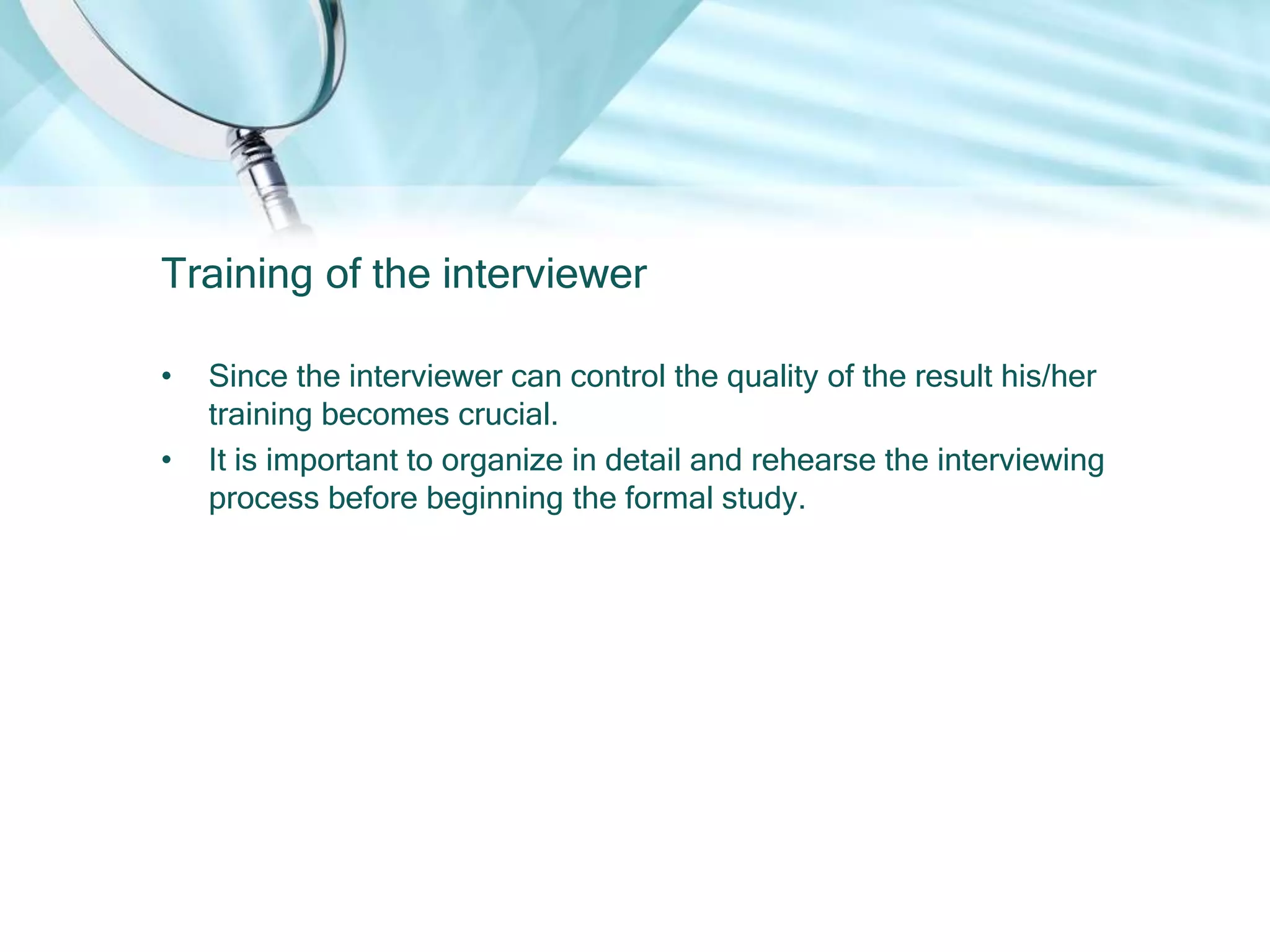 Training of the interviewer

•   Since the interviewer can control the quality of the result his/her
    training becomes crucial.
•   It is important to organize in detail and rehearse the interviewing
    process before beginning the formal study.
 