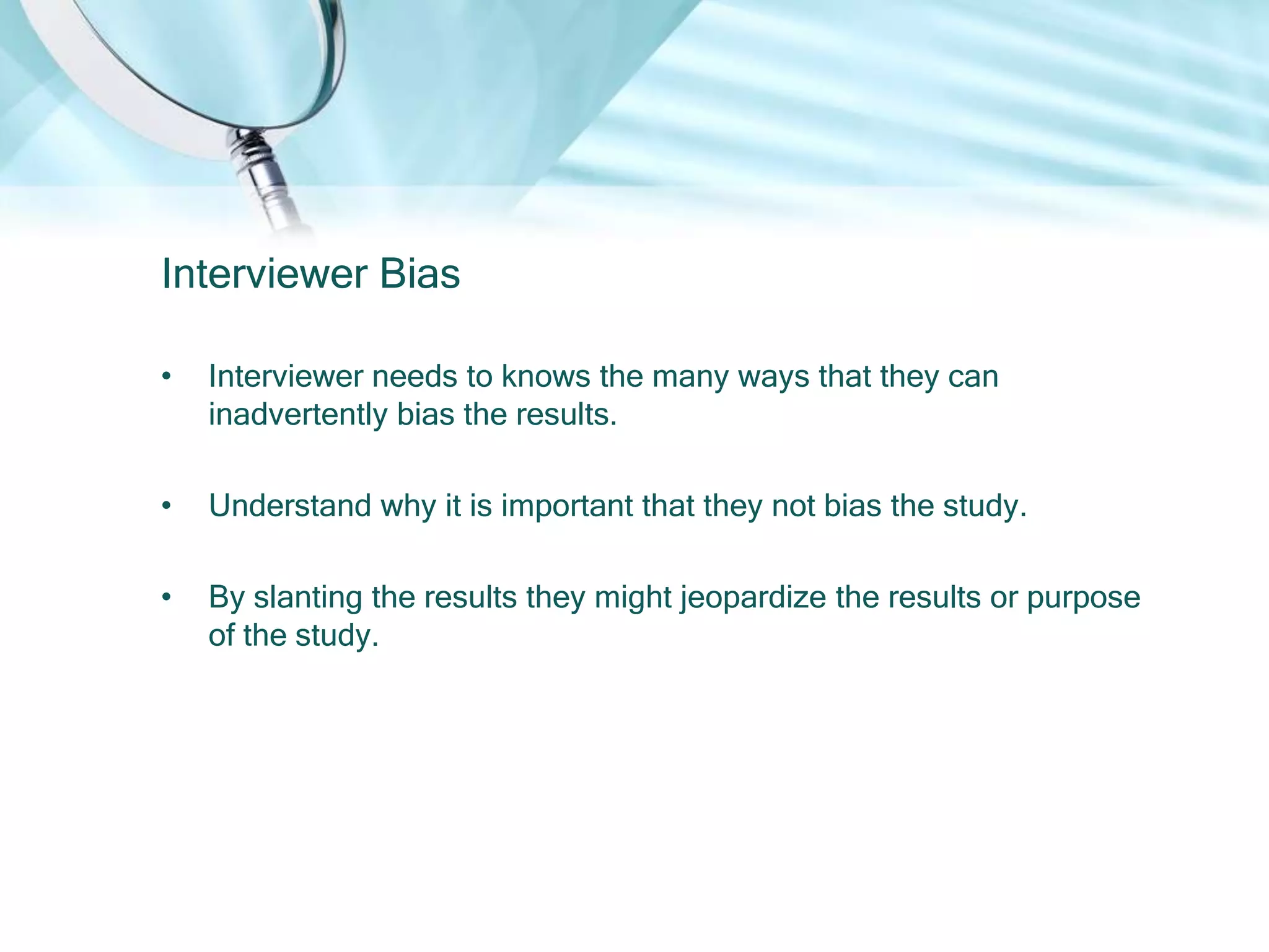 Interviewer Bias

•   Interviewer needs to knows the many ways that they can
    inadvertently bias the results.

•   Understand why it is important that they not bias the study.

•   By slanting the results they might jeopardize the results or purpose
    of the study.
 