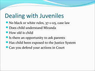 Dealing with Juveniles 
No black or white rules, 37-1-115, case law 
Does child understand Miranda 
How old is child 
Is there an opportunity to ask parents 
Has child been exposed to the Justice System 
Can you defend your actions in Court 
 