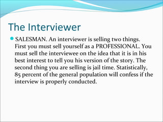 The Interviewer 
SALESMAN. An interviewer is selling two things. 
First you must sell yourself as a PROFESSIONAL. You 
must sell the interviewee on the idea that it is in his 
best interest to tell you his version of the story. The 
second thing you are selling is jail time. Statistically, 
85 percent of the general population will confess if the 
interview is properly conducted. 
 