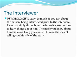 The Interviewer 
PSYCHOLOGIST. Learn as much as you can about 
the person being interviewed prior to the interview. 
Listen carefully throughout the interview to continue 
to learn things about him. The more you know about 
him the more likely you can sell him on the idea of 
telling you his side of the story. 
 