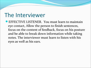 The Interviewer 
EFFECTIVE LISTENER. You must learn to maintain 
eye contact, Allow the person to finish sentences, 
focus on the content of feedback, focus on his posture 
and be able to break down information while taking 
notes. The interviewer must learn to listen with his 
eyes as well as his ears. 
 