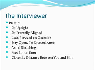 The Interviewer 
Posture 
 Sit Upright 
 Sit Frontally Aligned 
 Lean Forward on Occasion 
 Stay Open, No Crossed Arms 
 Avoid Slouching 
 Feet flat on floor 
 Close the Distance Between You and Him 
 