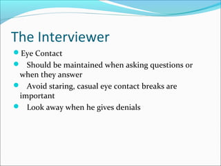 The Interviewer 
Eye Contact 
 Should be maintained when asking questions or 
when they answer 
 Avoid staring, casual eye contact breaks are 
important 
 Look away when he gives denials 
 