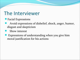 The Interviewer 
Facial Expressions 
 Avoid expressions of disbelief, shock, anger, humor, 
disgust and skepticism 
 Show interest 
 Expressions of understanding when you give him 
moral justification for his actions 
 