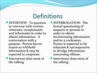 Definitions 
INTERVIEW: To question 
or converse with victims, 
witnesses, complainants 
and informants in order to 
obtain information. A 
conversation with a 
purpose. Person has no 
reason to withhold 
information & may be 
expected to cooperate 
Interviewee does most of 
the talking 
INTERROGATION: The 
formal questioning of 
suspects or persons in 
order to obtain 
incriminating information 
and/or a confession. 
Person is expected to be 
reluctant & uncooperative 
to divulge information 
concerning offense. 
Interviewer does most of 
the talking 
 