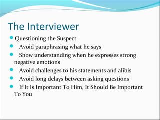 The Interviewer 
Questioning the Suspect 
 Avoid paraphrasing what he says 
 Show understanding when he expresses strong 
negative emotions 
 Avoid challenges to his statements and alibis 
 Avoid long delays between asking questions 
 If It Is Important To Him, It Should Be Important 
To You 
 