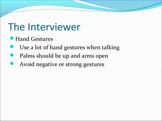 The Interviewer 
Hand Gestures 
 Use a lot of hand gestures when talking 
 Palms should be up and arms open 
 Avoid negative or strong gestures 
 