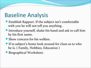Baseline Analysis 
Establish Rapport. If the subject isn’t comfortable 
with you he will not tell you anything. 
Introduce yourself, shake his hand and ask to call him 
by his first name. 
Show concern for his welfare. 
If in subject’s home look around for clues as to who 
he is. ( Family, Hobbies, Education ) 
Biographical Worksheet. 
 
