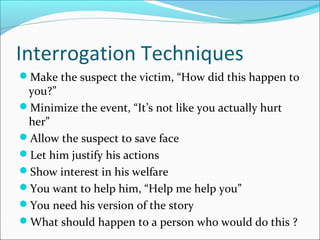 Interrogation Techniques 
Make the suspect the victim, “How did this happen to 
you?” 
Minimize the event, “It’s not like you actually hurt 
her” 
Allow the suspect to save face 
Let him justify his actions 
Show interest in his welfare 
You want to help him, “Help me help you” 
You need his version of the story 
What should happen to a person who would do this ? 
 